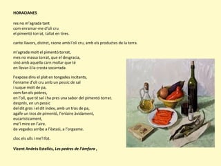 HORACIANES
res no m’agrada tant
com enramar-me d’oli cru
el pimentó torrat, tallat en tires.
cante llavors, distret, raone amb l’oli cru, amb els productes de la terra.
m’agrada molt el pimentó torrat,
mes no massa torrat, que el desgracia,
sinó amb aquella carn mollar que té
en llevar-li la crosta socarrada.
l’expose dins el plat en tongades incitants,
l’enrame d’oli cru amb un pessic de sal
i suque molt de pa,
com fan els pobres,
en l’oli, que té sal i ha pres una sabor del pimentó torrat.
després, en un pessic
del dit gros i el dit índex, amb un tros de pa,
agafe un tros de pimentó, l’enlaire àvidament,
eucarísticament,
me’l mire en l’aire.
de vegades arribe a l’èxtasi, a l’orgasme.
cloc els ulls i me’l fot.
Vicent Andrés Estellés, Les pedres de l’àmfora ,
 