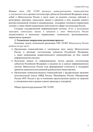 6 июня 2014 года
2
Помимо этого, ГИС УСМТ реализует межведомственное взаимодействие
в электронном виде органов гостехнадзора субъектов Российской Федерации между
собой и Минсельхозом России в части задач по ведению учетных действий и
регистрации тракторов, самоходных машин и прицепов к ним, ведению единого
реестра похищенной техники и спецпродукции, поддержки эталонного справочника
техники, а также общей координации деятельности в сфере гостехнадзора России.
Создание государственной информационной системы «Учет и регистрация
тракторов, самоходных машин и прицепов к ним» Минсельхоза России
осуществляется в нескольких направлениях: техническом, организационном,
нормативном правовом.
1. Техническое направление реализации проекта:
Ключевые задачи технической реализации ГИС УСМТ Минсельхоза России
разбиты на три части:
 Организация взаимодействия в электронном виде между Минсельхозом
России и органами гостехнадзора субъектов Российской Федерации,
а также координация межрегионального взаимодействия на базе единой
информационной системы;
 Получение данных из информационных систем органов гостехнадзора
субъектов Российской Федерации и сведение их в единую информационную
систему Минсельхоза России (для формирования отчетности и поддержки
принятия управленческих решений руководством министерства);
 Организация межведомственного взаимодействия с федеральными органами
исполнительной власти (МВД России, Минобороны России, Минпромторг
России, ФТС России и др.) в отношении предоставления данных по запросам
в электронном виде в рамках единых процедур и стандартов.
Общая Архитектура решения ГИС УСМТ:
 