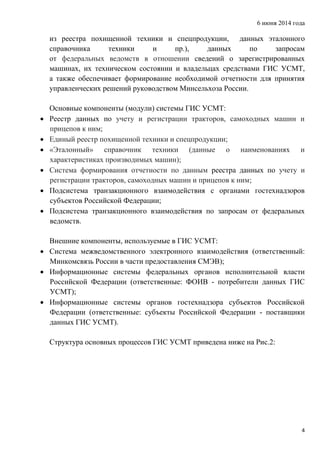 6 июня 2014 года
4
из реестра похищенной техники и спецпродукции, данных эталонного
справочника техники и пр.), данных по запросам
от федеральных ведомств в отношении сведений о зарегистрированных
машинах, их техническом состоянии и владельцах средствами ГИС УСМТ,
а также обеспечивает формирование необходимой отчетности для принятия
управленческих решений руководством Минсельхоза России.
Основные компоненты (модули) системы ГИС УСМТ:
 Реестр данных по учету и регистрации тракторов, самоходных машин и
прицепов к ним;
 Единый реестр похищенной техники и спецпродукции;
 «Эталонный» справочник техники (данные о наименованиях и
характеристиках производимых машин);
 Система формирования отчетности по данным реестра данных по учету и
регистрации тракторов, самоходных машин и прицепов к ним;
 Подсистема транзакционного взаимодействия с органами гостехнадзоров
субъектов Российской Федерации;
 Подсистема транзакционного взаимодействия по запросам от федеральных
ведомств.
Внешние компоненты, используемые в ГИС УСМТ:
 Система межведомственного электронного взаимодействия (ответственный:
Минкомсвязь России в части предоставления СМЭВ);
 Информационные системы федеральных органов исполнительной власти
Российской Федерации (ответственные: ФОИВ - потребители данных ГИС
УСМТ);
 Информационные системы органов гостехнадзора субъектов Российской
Федерации (ответственные: субъекты Российской Федерации - поставщики
данных ГИС УСМТ).
Структура основных процессов ГИС УСМТ приведена ниже на Рис.2:
 