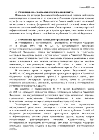 6 июня 2014 года
6
2. Организационное направление реализации проекта:
Поскольку для создания федеральной информационной системы необходимы
соответствующие полномочия, то до принятия необходимых нормативных правовых
актов (в части закрепления за Минсельхозом России необходимых полномочий
по созданию и ведению федеральной информационной системы) должны быть
подписаны соглашения об информационном обмене в рамках создания федеральной
информационной системы учета и регистрации тракторов, самоходных машин и
прицепов к ним между Минсельхозом России и субъектом Российской Федерации.
3. Нормативное правовое направление реализации проекта:
В соответствии с постановлением Правительства Российской Федерации
от 12 августа 1994 года № 938 «О государственной регистрации
автомототранспортных средств и других видов самоходной техники на территории
Российской Федерации» органы государственного надзора за техническим
состоянием самоходных машин и других видов техники в Российской Федерации
осуществляют регистрацию тракторов, самоходных дорожно-строительных и иных
машин и прицепов к ним, включая автомототранспортные средства, имеющие
максимальную конструктивную скорость 50 км/час и менее, а также
не предназначенные для движения по автомобильным дорогам общего пользования.
В настоящее время в первом чтении принят Федеральный закон
№ 637516-5 «О государственной регистрации транспортных средств в Российской
Федерации», который определяет правовые и организационные основы, цели
государственной регистрации транспортных средств, права и обязанности
участников общественных отношений, возникающих в связи с государственной
регистрацией транспортных средств.
По аналогии с постановлением № 938 проект федерального закона
№ 637516-5 определяет полномочия органов гостехнадзора субъектов Российской
Федерации по государственной регистрации тракторов, самоходных дорожно-
строительных, коммунальных, сельскохозяйственных и иных наземных
безрельсовых транспортных средств и прицепов (полуприцепов) к ним.
Законопроект также предусматривает, что при осуществлении
государственной регистрации транспортных средств федеральными органами
исполнительной власти, органами исполнительной власти субъектов Российской
Федерации регистрационные данные транспортных средств включаются
в информационные системы учета транспортных средств, ведение которых
осуществляется регистрирующими органами. Соответственно, всем
государственным инспекциям гостехнадзора субъектов Российской Федерации
необходимо обеспечить создание и ведение соответствующих информационных
систем.
 
