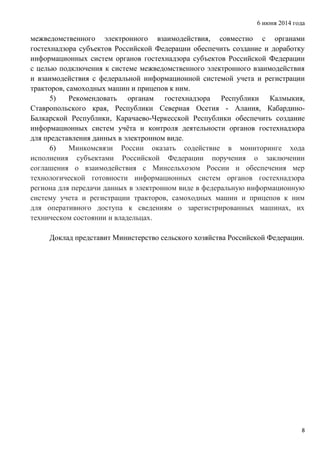 6 июня 2014 года
8
межведомственного электронного взаимодействия, совместно с органами
гостехнадзора субъектов Российской Федерации обеспечить создание и доработку
информационных систем органов гостехнадзора субъектов Российской Федерации
с целью подключения к системе межведомственного электронного взаимодействия
и взаимодействия с федеральной информационной системой учета и регистрации
тракторов, самоходных машин и прицепов к ним.
5) Рекомендовать органам гостехнадзора Республики Калмыкия,
Ставропольского края, Республики Северная Осетия - Алания, Кабардино-
Балкарской Республики, Карачаево-Черкесской Республики обеспечить создание
информационных систем учёта и контроля деятельности органов гостехнадзора
для представления данных в электронном виде.
6) Минкомсвязи России оказать содействие в мониторинге хода
исполнения субъектами Российской Федерации поручения о заключении
соглашения о взаимодействия с Минсельхозом России и обеспечения мер
технологической готовности информационных систем органов гостехнадзора
региона для передачи данных в электронном виде в федеральную информационную
систему учета и регистрации тракторов, самоходных машин и прицепов к ним
для оперативного доступа к сведениям о зарегистрированных машинах, их
техническом состоянии и владельцах.
Доклад представит Министерство сельского хозяйства Российской Федерации.
 