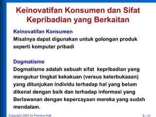 5 - 11
Keinovatifan Konsumen dan Sifat
Kepribadian yang Berkaitan
Keinovatifan Konsumen
Misalnya dapat digunakan untuk golongan produk
seperti komputer pribadi
Dogmatisme
Dogmatisme adalah sebuah sifat kepribadian yang
mengukur tingkat kekakuan (versus keterbukaaan)
yang ditunjukan individu terhadap hal yang belum
dikenal dengan baik dan terhadap informasi yang
Berlawanan dengan kepercayaan mereka yang sudah
mendalam.
Copyright 2007 by Prentice Hall
 