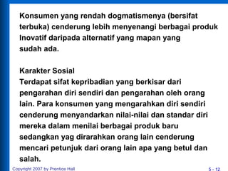 5 - 12
Konsumen yang rendah dogmatismenya (bersifat
terbuka) cenderung lebih menyenangi berbagai produk
Inovatif daripada alternatif yang mapan yang
sudah ada.
Karakter Sosial
Terdapat sifat kepribadian yang berkisar dari
pengarahan diri sendiri dan pengarahan oleh orang
lain. Para konsumen yang mengarahkan diri sendiri
cenderung menyandarkan nilai-nilai dan standar diri
mereka dalam menilai berbagai produk baru
sedangkan yag dirarahkan orang lain cenderung
mencari petunjuk dari orang lain apa yang betul dan
salah.
Copyright 2007 by Prentice Hall
 