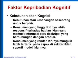 5 - 13Copyright 2007 by Prentice Hall
Faktor Kepribadian Kognitif
• Kebutuhan akan Kognisi
– Kebutuhan atau kesenangan seseorang
untuk berpikir.
– Konsumen yang tinggi KK nya lebih
responsif terhadap bagian iklan yang
memuat informasi atau deskripsi yang
berhubungan dengan produk.
– Konsumen yang rendah KK nya mungkin
lebih tertarik pada aspek di sekitar iklan
seperti model iklannya.
 