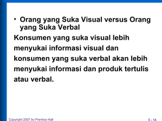 5 - 14
• Orang yang Suka Visual versus Orang
yang Suka Verbal
Konsumen yang suka visual lebih
menyukai informasi visual dan
konsumen yang suka verbal akan lebih
menyukai informasi dan produk tertulis
atau verbal.
Copyright 2007 by Prentice Hall
 