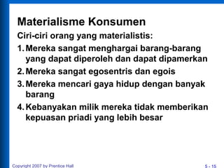 5 - 15
Materialisme Konsumen
Ciri-ciri orang yang materialistis:
1.Mereka sangat menghargai barang-barang
yang dapat diperoleh dan dapat dipamerkan
2.Mereka sangat egosentris dan egois
3.Mereka mencari gaya hidup dengan banyak
barang
4.Kebanyakan milik mereka tidak memberikan
kepuasan priadi yang lebih besar
Copyright 2007 by Prentice Hall
 