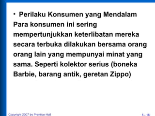 5 - 16
• Perilaku Konsumen yang Mendalam
Para konsumen ini sering
mempertunjukkan keterlibatan mereka
secara terbuka dilakukan bersama orang
orang lain yang mempunyai minat yang
sama. Seperti kolektor serius (boneka
Barbie, barang antik, geretan Zippo)
Copyright 2007 by Prentice Hall
 