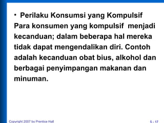 5 - 17
• Perilaku Konsumsi yang Kompulsif
Para konsumen yang kompulsif menjadi
kecanduan; dalam beberapa hal mereka
tidak dapat mengendalikan diri. Contoh
adalah kecanduan obat bius, alkohol dan
berbagai penyimpangan makanan dan
minuman.
Copyright 2007 by Prentice Hall
 