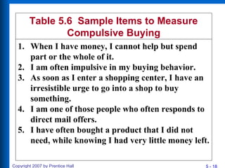 5 - 18Copyright 2007 by Prentice Hall
Table 5.6 Sample Items to Measure
Compulsive Buying
1. When I have money, I cannot help but spend
part or the whole of it.
2. I am often impulsive in my buying behavior.
3. As soon as I enter a shopping center, I have an
irresistible urge to go into a shop to buy
something.
4. I am one of those people who often responds to
direct mail offers.
5. I have often bought a product that I did not
need, while knowing I had very little money left.
 