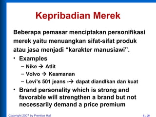 5 - 21Copyright 2007 by Prentice Hall
Kepribadian Merek
Beberapa pemasar menciptakan personifikasi
merek yaitu menuangkan sifat-sifat produk
atau jasa menjadi “karakter manusiawi”.
• Examples
– Nike  Atlit
– Volvo  Keamanan
– Levi’s 501 jeans - dapat diandlkan dan kuat
• Brand personality which is strong and
favorable will strengthen a brand but not
necessarily demand a price premium
 