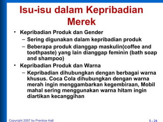5 - 24Copyright 2007 by Prentice Hall
Isu-isu dalam Kepribadian
Merek
• Kepribadian Produk dan Gender
– Sering digunakan dalam kepribadian produk
– Beberapa produk dianggap maskulin(coffee and
toothpaste) yang lain dianggap feminin (bath soap
and shampoo)
• Kepribadian Produk dan Warna
– Kepribadian dihubungkan dengan berbagai warna
khusus. Coca Cola dihubungkan dengan warna
merah ingin menggambarkan kegembiraan, Mobil
mahal sering menggunakan warna hitam ingin
diartikan kecanggihan
 