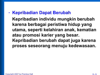 5 - 5
- Kepribadian Dapat Berubah
Kepribadian individu mungkin berubah
karena berbagai peristiwa hidup yang
utama, seperti kelahiran anak, kematian
atau promosi karier yang besar.
Kepribadian berubah dapat juga karena
proses seseorang menuju kedewasaan.
Copyright 2007 by Prentice Hall
 