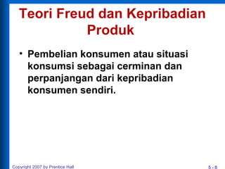 5 - 8Copyright 2007 by Prentice Hall
Teori Freud dan Kepribadian
Produk
• Pembelian konsumen atau situasi
konsumsi sebagai cerminan dan
perpanjangan dari kepribadian
konsumen sendiri.
 