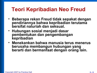 5 - 9Copyright 2007 by Prentice Hall
Teori Kepribadian Neo Freud
• Beberapa rekan Freud tidak sepakat dengan
pendiriannya bahwa kepribadian terutama
bersifat naluriah dan seksual.
• Hubungan sosial menjadi dasar
pembentukan dan pengembangan
kepribadian
• Menekankan bahwa manusia terus menerus
berusaha membangun hubungan yang
berarti dan bermanfaat dengan orang lain.
 