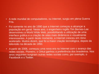 ● A rede mundial de computadores, ou Internet, surgiu em plena Guerra 
Fria. 
● Foi somente no ano de 1990 que a Internet começou a alcançar a 
população em geral. Neste ano, o engenheiro inglês Tim Bernes-Lee 
desenvolveu a World Wide Web, possibilitando a utilização de uma 
interface gráfica e a criação de sites mais dinâmicos e visualm ente 
interessantes. A partir deste momento, a Internet cresceu em ritmo 
acelerado. Muitos dizem, que foi a maior criação tecnológica, depois da 
televisão na década de 1950. 
● A partir de 2006, começou uma nova era na Internet com o avanço das 
redes sociais. Pioneiro, o Orkut ganhou a preferência dos brasileiros. Nos 
anos seguintes surgiram outras redes sociais como, por exemplo, o 
Facebook e o Twitter. 
 