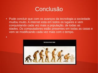 Conclusão 
● Pude concluir que com os avanços da tecnologia a sociedade 
mudou muito. A internet esta em todos os lugares e vem 
conquistando cada vez mais a população, de todas as 
idades .Os computadores estão presentes em todas as casas e 
vem se modificando cada vez mais com o tempo. 
● 
 
