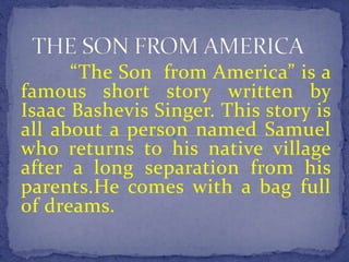 “The Son from America” is a 
famous short story written by 
Isaac Bashevis Singer. This story is 
all about a person named Samuel 
who returns to his native village 
after a long separation from his 
parents.He comes with a bag full 
of dreams. 
 