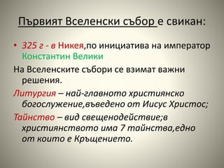 Първият Вселенски събор е свикан: 
• 325 г - в Никея,по инициатива на император 
Константин Велики 
На Вселенските събори се взимат важни 
решения. 
Литургия – най-главното християнско 
богослужение,въведено от Иисус Христос; 
Тайнство – вид свещенодействие;в 
християнството има 7 тайнства,едно 
от които е Кръщението. 
