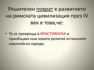 Решителен поврат в развитието 
на римската цивилизация през ІV 
век е това,че: 
• Тя се превръща в ХРИСТИЯНСКА и 
приобщава към новата религия останалите 
европейски народи 
 