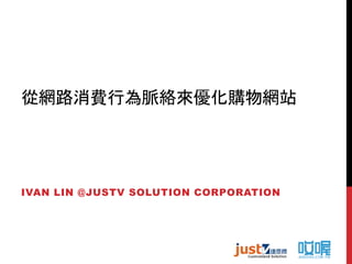 從網路消費行為脈絡來優化購物網站 
IVAN LIN @JUSTV SOLUTION CORPORATION 
 
