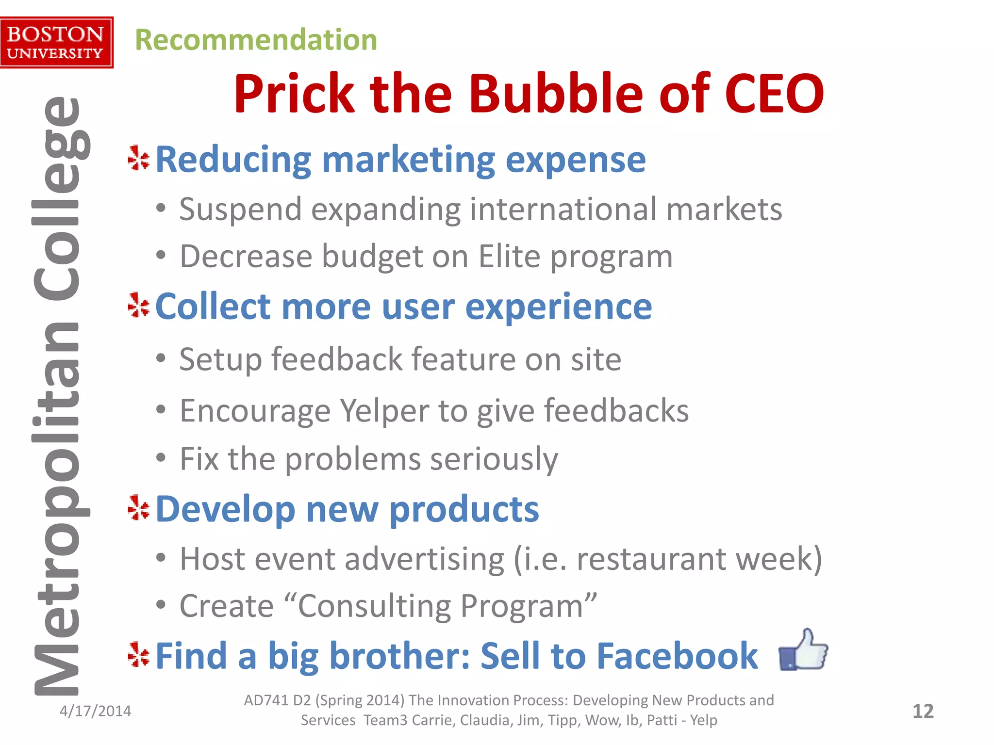 MetropolitanCollegeMetropolitanCollege Prick the Bubble of CEO
Reducing marketing expense
• Suspend expanding international markets
• Decrease budget on Elite program
Collect more user experience
• Setup feedback feature on site
• Encourage Yelper to give feedbacks
• Fix the problems seriously
Develop new products
• Host event advertising (i.e. restaurant week)
• Create “Consulting Program”
Find a big brother: Sell to Facebook
4/17/2014 12
AD741 D2 (Spring 2014) The Innovation Process: Developing New Products and
Services Team3 Carrie, Claudia, Jim, Tipp, Wow, Ib, Patti - Yelp
Recommendation
 