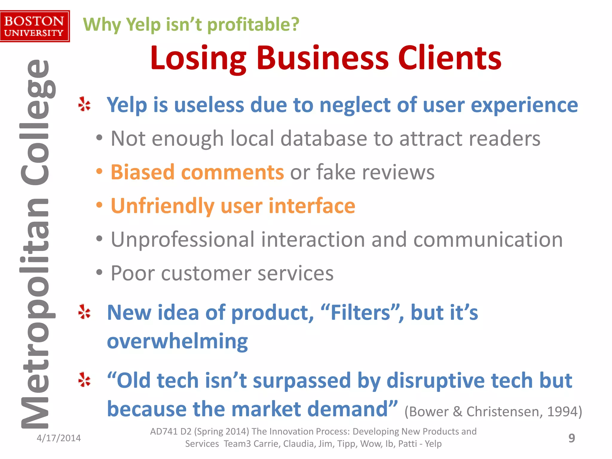 MetropolitanCollegeMetropolitanCollege Losing Business Clients
Yelp is useless due to neglect of user experience
• Not enough local database to attract readers
• Biased comments or fake reviews
• Unfriendly user interface
• Unprofessional interaction and communication
• Poor customer services
New idea of product, “Filters”, but it’s
overwhelming
“Old tech isn’t surpassed by disruptive tech but
because the market demand” (Bower & Christensen, 1994)
4/17/2014 9
Why Yelp isn’t profitable?
AD741 D2 (Spring 2014) The Innovation Process: Developing New Products and
Services Team3 Carrie, Claudia, Jim, Tipp, Wow, Ib, Patti - Yelp
 
