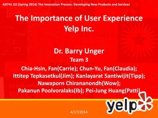 The Importance of User Experience
Yelp Inc.
Team 3
Chia-Hsin, Fan(Carrie); Chun-Yu, Fan(Claudia);
Ittitep Tepkasetkul(Jim); Kanlayarat Santiwijit(Tipp);
Nawaporn Chirananondh(Wow);
Pakanun Poolvoralaks(Ib); Pei-Jung Huang(Patti)
Dr. Barry Unger
4/17/2014 1
AD741 D2 (Spring 2014) The Innovation Process: Developing New Products and Services
 