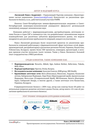 4
ПавелЛИСОВСКИЙ,к.э.н.
Проектированиесистемуправления.Увеличениеприбыльностибизнеса.
препаратами компании. Таким образом, фармпроизводитель может выступать не
столько в роли контрагента, одного из поставщиков, сколько в роли партнера,
который прямо заинтересован и участвует в увеличении доходности аптеки.
Построению такой модели, а также способам донесения логики этой системы
до руководства аптечных сетей и посвящен данный курс.
Знания, полученные на курсе, помогут сделать аптечные сети ключевым
маркетинговым инструментом при продвижении препаратов компании.
АВТОР И ВЕДУЩИЙ КУРСА
Лисовский Павел Андреевич – Управляющий Партнёр компании
«Проектирование систем управления» (www.LisovskiyP.com), Консультант по
увеличению прибыльности бизнеса, к.э.н., действительный участник РАФМ.
Окончил Санкт-Петербургскую химико-фармацевтическую академию и
Санкт-Петербургский инженерно-экономический университет (факультет
региональной экономики), кандидат экономических наук.
Компания работает с фармпроизводителями, дистрибьюторами, аптечными
сетями России и стран СНГ и занимается тем, что разрабатывает экономические
модели взаимодействия для различных субъектов фармацевтического рынка, эти
модели внедряются для увеличения прибыльности операций, каждого из
участников.
Павел Лисовский руководил более полусотней проектов по увеличению
прибыльности компаний работающих в фармацевтической сфере (аптечных сетей,
фармпроизводителей, дистрибьюторов) в различных регионах России, Украины,
Казахстана, Узбекистана, Беларуси; провёл более 500 тренингов, семинаров,
презентаций, в которых приняли участие несколько тысяч человек. Также у Павла
Лисовского большой опыт сотрудничества с FMCG ритейлом.
СРЕДИ КЛИЕНТОВ, ТАКИЕ КОМПАНИИ КАК:
 Фармпроизводители: Novartis, Abbott, Egis, Gedeon Riсhter, Bella-tzmo,
Takeda, MSD, Pfizer.
 Фармдистрибьюторы: Протек, Oriola, Катрен;
 Исследовательские компании: Synovate Comcon, DSM group, IMS Health;
 