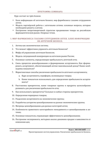 5
ПавелЛИСОВСКИЙ,к.э.н.
Проектированиесистемуправления.Увеличениеприбыльностибизнеса.
 Крупнейшие аптечные сети: Вита (Поволжье), Имплозия, Ладушка,
Казанские аптеки, Хабаровская Фармация, Лора Плюс (Краснодарский край),
Архангельская Фармация, Вита-плюс (Ставропольский Край), Вита Норд, МК-
Компани, Валета (Екатеринбург), Сибирский Лекарь, и многие другие, а также
аптечные сети Казахстана, Украины, Беларуси.
В фармацевтическом бизнесе с 2004 года, автор или соавтор более 60 работ по
актуальным вопросам развития аптечного рынка России, автор книги «14 глав об
увеличении прибыльности аптечного бизнеса».
ЭТОТ ТРЕНИНГ ПРОХОДИЛИ СОТРУДНИКИ КОМПАНИЙ:
ПРОГРАММА СЕМИНАРА
Курс состоит из трёх блоков:
 Блок информации об аптечном бизнесе; мир фармбизнеса глазами
сотрудников аптек;
 Модель партнёрской работы с аптечными сетями; основные вопросы, которые
необходимо решить в аптеке.
 Построение непротиворечивой стратегии продвижения товара на российском
фармацевтическом рынке. Опорные точки.
ВВОДНАЯ ЧАСТЬ
1. Вступление «Проблемы взаимодействия с аптечными сетями, тенденции,
изменение рынка»;
2. Ключевые проблемы построения партнёрского взаимодействия с АС:
a. Рыночная сила и изменение баланса;
b. Ключевые проблемы: говорим на разных языках, наличие разных целей,
ограниченный набор эффективных экономически обоснованных
 