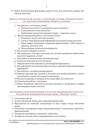 6
ПавелЛИСОВСКИЙ,к.э.н.
Проектированиесистемуправления.Увеличениеприбыльностибизнеса.
инструментов взаимодействия, недостаточный профессионализм с
обеих сторон;
c. Какие задачи будут поставлены и решены в ходе тренинга.
I. МИР ФАРМБИЗНЕСА ГЛАЗАМИ СОТРУДНИКОВ АПТЕЧНЫХ СЕТЕЙ. БЛОК
ИНФОРМАЦИИ ОБ АПТЕЧНОМ БИЗНЕСЕ.
1. Аптечная сеть как экономическая система;
a. Основные финансово-организационные показатели аптечной сети;
b. Структура доходов аптечной сети, роль фармпроизводителя в
формировании чистой прибыли в аптечном бизнесе;
2. Что мешает эффективно управлять аптечным бизнесом? Мифы об
управлении аптечным бизнесом. Ключевые цели собственников, руководства,
сотрудников;
3. Что такое аптечная сеть? По каким критериям проводить классификацию
аптечных сетей?
a. Модель разных инструментов взаимодействия фармпроизводителя с
аптечными сетями в зависимости от классификации сетей (кратко);
4. Модель организации системы управления АС; предпосылки для разработки
различных инструментов сотрудничества:
a. Стандартизация – Централизация, степень автономности: офиса,
аптеки, фармацевта;
5. Принципы эффективного формирования ассортимента в АС:
a. Когда ABC*XYZ анализ не работает; как показать сотруднику АС, что он
использует неверный подход при формировании ассортиментной
матрице и какие выгоды сулит работа с фармпроизвоидтелем;
b. Определение оптимального центра формирования ассортимента в
конкретной АС;
c. Кейс: усреднение -> точность прогноза, выводы:
i. Выставлять план на каждую аптеку;
ii. Определение сколько всего продаётся товаров в потребительской
группе, план продаж на ТГ, определение реального потенциала
прироста;
iii. Принцип затыкания «дырок» в ассортименте аптек;
 