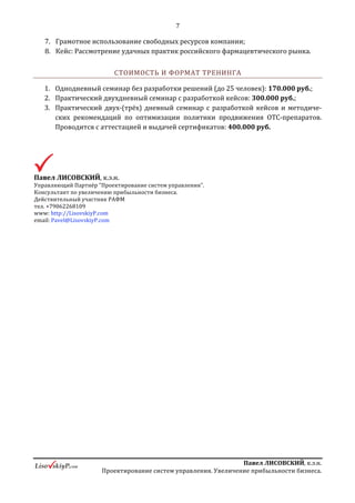 7
ПавелЛИСОВСКИЙ,к.э.н.
Проектированиесистемуправления.Увеличениеприбыльностибизнеса.
d. Модели автозаказа. Как «победить» автозаказ?
e. Вопросы, позволяющие определить степень эффективности
формирования ассортимента в сети;
6. Основы категорийного менеджмента в АС:
a. Определение потребительских групп;
b. Связь процессов ценообразования и формирования ассортимента. Как
формируют ассортимент, обеспечивающий сети максимальный доход?
Какие необходимы показатели?
c. Принцип наличия/отсутствие всех ценовых сегментов в
потребительской группе;
d. Движение ценовых границ, чистка групп;
e. Определение естественных лидеров потребительских групп и
формирование приоритетов. Смена лидеров групп;
f. Кейс: работа с потребительскими группами фармпроизводителя;
7. Основные принципы ценообразования в АС:
a. Принцип разделение ассортимента на экономические группы;
b. Формирование матриц ценообразования;
c. Адаптивные механизмы ценообразования;
d. Управление спросом с помощью ценообразования;
e. Как использую базовое аптечное ценообразование сделать препараты
Компании более прибыльными для сети?
f. Какие действия приводят к потере прибыльности препаратов
Компании?
g. Кейс: Куда приводят скидки? Как перевернуть ситуацию обратно.
Логика выгоды программы «Забота о Вас»;
8. Мотивация и типы систем оплаты труда в АС:
a. Влияние системы оплаты труда на вовлеченность персонала в процесс,
степень автономности, выполнение планов продаж, определение
потенциала прироста;
9. Модели управления персоналом в АС, степень влияния на фармконсультацию
(и степень «полезности» данной функции для фармпроизводителя);
 