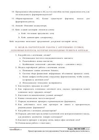 8
ПавелЛИСОВСКИЙ,к.э.н.
Проектированиесистемуправления.Увеличениеприбыльностибизнеса.
10. Программное обеспечение в АС, на что способна система управления сети, как
это использовать фармпроизводителю?
11. «Форматирование» АС; Какие существуют форматы, польза для
фармпроизводителя;
12. Алексей: Описание калькулятора;
13. Кейс: к какой категории относится аптека
a. Кейс: что можно предложить сети;
b. Кейс: комментарии к вопроснику;
Кейс: подготовка нескольких предложений для разных категорий аптек;
II. МОДЕЛЬ ПАРТНЁРСКОЙ РАБОТЫ С АПТЕЧНЫМИ СЕТЯМИ;
ОСНОВНЫЕ ВОПРОСЫ, КОТОРЫЕ НЕОБХОДИМО РЕШИТЬ В АПТЕКАХ
1. Как работать с аптечными сетями?
a. Оптимальная частота и последовательность контакта;
b. Разветвлённая логика контактов;
c. Комбинация технологий «давление сверху» - «давление с низу»;
2. Модель партнёрской работы с аптечными сетями:
a. Понимание логики аптечного бизнеса;
b. Система сбора финансовой информации об основных процессах аптек;
c. Какие цифры необходимы сотруднику фармкомпании, чтобы влиять
на процессы аптечной сети?
d. Использование технологии эксперимента;
3. Как получить продажи из аптек?
4. Как определить потенциал аптечной сети, сколько препаратов вашей
компании могут продавать аптеки?
5. Как влиять на невыполнение условий договора?
6. Какова оптимальная частота контроля?
7. Порядок включения препарата в рекомендацию фармацевта;
8. Как действовать если ваш препарат не вошел в приоритетную
рекомендацию фармацевта?
9. Как работать с аптеками дискаунтерами?
10. Порядок действий при наличии в аптечной сети централизованного заказа,
как увеличить количество товаров в автозаказе?
11. Как ввести препарат в матрицу аптек, минуя офис аптечной сети?
12. Оптимальная работа с «хвостами»;
 