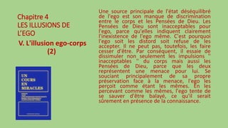 Chapitre 4
LES ILLUSIONS DE
L’EGO
V. L'illusion ego-corps
(2)
Une source principale de l'état déséquilibré
de l'ego est son manque de discrimination
entre le corps et les Pensées de Dieu. Les
Pensées de Dieu sont inacceptables pour
l'ego, parce qu'elles indiquent clairement
l'inexistence de l'ego même. C'est pourquoi
l'ego soit les distord soit refuse de les
accepter. Il ne peut pas, toutefois, les faire
cesser d'être. Par conséquent, il essaie de
dissimuler non seulement les impulsions ''
inacceptables '' du corps mais aussi les
Pensées de Dieu, parce que les deux
représentent une menace pour lui. Se
souciant principalement de sa propre
préservation face à la menace, l'ego les
perçoit comme étant les mêmes. En les
percevant comme les mêmes, l'ego tente de
se sauver d'être balayé, ce qu'il serait
sûrement en présence de la connaissance.
 