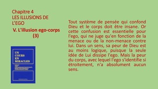 Chapitre 4
LES ILLUSIONS DE
L’EGO
V. L'illusion ego-corps
(3)
Tout système de pensée qui confond
Dieu et le corps doit être insane. Or
cette confusion est essentielle pour
l'ego, qui ne juge qu'en fonction de la
menace ou de la non-menace contre
lui. Dans un sens, sa peur de Dieu est
au moins logique, puisque la seule
idée de Lui dissipe l'ego. Mais la peur
du corps, avec lequel l'ego s'identifie si
étroitement, n'a absolument aucun
sens.
 