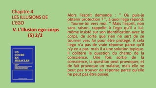 Chapitre 4
LES ILLUSIONS DE
L’EGO
V. L'illusion ego-corps
(5) 2/2
Alors l'esprit demande : '' Où puis-je
obtenir protection ? '', à quoi l'ego répond:
'' Tourne-toi vers moi. '' Mais l'esprit, non
sans raison, rappelle à l'ego qu'il a lui-
même insisté sur son identification avec le
corps, de sorte que rien ne sert de se
tourner vers lui pour être protégé. À cela
l'ego n'a pas de vraie réponse parce qu'il
n'y en a pas, mais il a une solution typique.
Il oblitère la question du champ de la
conscience. Une fois sortie de la
conscience, la question peut provoquer, et
de fait provoque un malaise, mais elle ne
peut pas trouver de réponse parce qu'elle
ne peut pas être posée.
 