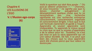 Chapitre 4
LES ILLUSIONS DE
L’EGO
V. L'illusion ego-corps
(6)
Voilà la question qui doit être posée : '' Où
puis-je obtenir protection ? '' '' Cherchez,
et vous trouverez '' ne signifie pas que tu
doives chercher aveuglément et
désespérément quelque chose que tu ne
reconnaîtrais pas. Une recherche
signifiante est une recherche entreprise
consciemment, consciemment organisée
et consciemment dirigée. Il faut que le but
soit formulé clairement et gardé à l'esprit.
Apprendre et vouloir apprendre sont
inséparables. Tu apprends le mieux quand
tu crois que ce que tu essaies d'apprendre
a de la valeur pour toi. Toutefois, ce n'est
pas tout ce que tu veux apprendre qui ait
une valeur durable. De fait, il se peut que
bien des choses que tu veux apprendre
aient été choisies parce que leur valeur ne
durera pas.
 