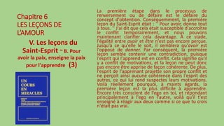 Chapitre 6
LES LEÇONS DE
L’AMOUR
V. Les leçons du
Saint-Esprit ~ B. Pour
avoir la paix, enseigne la paix
pour l'apprendre (3)
La première étape dans le processus de
renversement ou de défaire est le défaire du
concept d'obtention. Conséquemment, la première
leçon du Saint-Esprit était : '' Pour avoir, donne tout
à tous. '' J'ai dit que cela était susceptible d'accroître
le conflit temporairement, et nous pouvons
maintenant clarifier cela davantage. À ce stade,
l'égalité entre avoir et être n'est pas encore perçue.
Jusqu'à ce qu'elle le soit, il semblera qu'avoir est
l'opposé de donner. Par conséquent, la première
leçon semble contenir une contradiction, puisque
l'esprit qui l'apprend est en conflit. Cela signifie qu'il
y a conflit de motivations, et la leçon ne peut donc
pas encore être apprise de façon cohérente. De plus,
l'esprit de l'apprenant projette son propre conflit et
ne perçoit ainsi aucune cohérence dans l'esprit des
autres, ce qui lui rend suspectes leurs motivations.
Voilà réellement pourquoi, à maints égards, la
première leçon est la plus difficile à apprendre.
Encore très conscient de l'ego en toi, et répondant
principalement à l'ego en l'autre, voilà qu'il t'est
enseigné à réagir aux deux comme si ce que tu crois
n'était pas vrai.
 