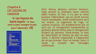 Chapitre 6
LES LEÇONS DE
L’AMOUR
V. Les leçons du
Saint-Esprit ~ B. Pour
avoir la paix, enseigne la paix
pour l'apprendre (4)
Sens dessus dessous comme toujours,
l'ego perçoit la première leçon comme
étant insane. En fait, il n'a pas le choix
puisque l'alternative, qui lui serait encore
moins acceptable, serait évidemment qu'il
est insane. Le jugement de l'ego, ici
comme toujours, est prédéterminé par ce
qu'il est. Le changement fondamental se
produira quand même avec le changement
d'esprit du penseur. Entre-temps, la Voix
du Saint-Esprit se faisant de plus en plus
claire, il devient impossible à l'apprenant
de ne pas écouter. Pour un temps, donc, il
reçoit et accepte des messages
conflictuels.
 
