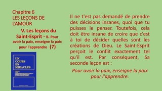 Chapitre 6
LES LEÇONS DE
L’AMOUR
V. Les leçons du
Saint-Esprit ~ B. Pour
avoir la paix, enseigne la paix
pour l'apprendre (7)
Il ne t'est pas demandé de prendre
des décisions insanes, quoi que tu
puisses le penser. Toutefois, cela
doit être insane de croire que c'est
à toi de décider quelles sont les
créations de Dieu. Le Saint-Esprit
perçoit le conflit exactement tel
qu'il est. Par conséquent, Sa
seconde leçon est :
Pour avoir la paix, enseigne la paix
pour l'apprendre.
 