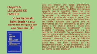 Chapitre 6
LES LEÇONS DE
L’AMOUR
V. Les leçons du
Saint-Esprit ~ B. Pour
avoir la paix, enseigne la paix
pour l'apprendre (8)
Ceci est encore une étape préliminaire,
puisqu'avoir et être ne sont toujours pas
assimilés l'un à l'autre. Toutefois, elle est plus
avancée que la première étape, qui n'est
réellement que le début du renversement de
la pensée. La seconde étape est une
affirmation positive de ce que tu veux. C'est
donc un pas dans la direction qui mène hors
du conflit, puisque cela signifie que les
alternatives ont été considérées et que l'une
d'elles a été choisie comme étant plus
désirable. Néanmoins, l'expression '' plus
désirable '' implique encore qu'il y a des
degrés de désirabilité. Par conséquent, bien
que cette étape soit essentielle pour arriver à
l'ultime décision, il est clair que ce n'est pas la
dernière. L'absence d'un ordre de difficulté
dans les miracles n'a pas encore été acceptée,
parce que rien n'est difficile qui est
entièrement désiré. Désirer entièrement, c'est
créer, et créer ne peut pas être difficile si Dieu
Lui-même t'a créé créateur.
 