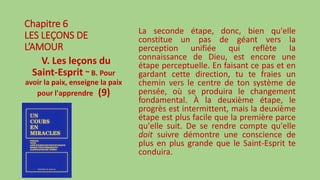 Chapitre 6
LES LEÇONS DE
L’AMOUR
V. Les leçons du
Saint-Esprit ~ B. Pour
avoir la paix, enseigne la paix
pour l'apprendre (9)
La seconde étape, donc, bien qu'elle
constitue un pas de géant vers la
perception unifiée qui reflète la
connaissance de Dieu, est encore une
étape perceptuelle. En faisant ce pas et en
gardant cette direction, tu te fraies un
chemin vers le centre de ton système de
pensée, où se produira le changement
fondamental. À la deuxième étape, le
progrès est intermittent, mais la deuxième
étape est plus facile que la première parce
qu'elle suit. De se rendre compte qu'elle
doit suivre démontre une conscience de
plus en plus grande que le Saint-Esprit te
conduira.
 