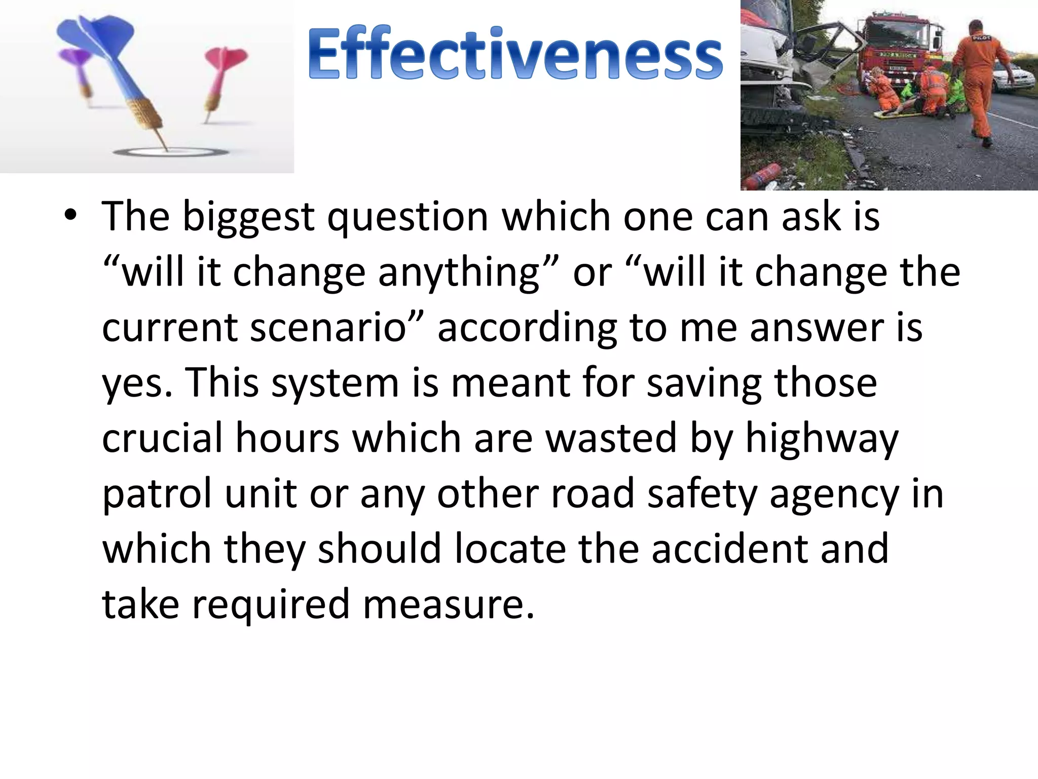 • The biggest question which one can ask is
“will it change anything” or “will it change the
current scenario” according to me answer is
yes. This system is meant for saving those
crucial hours which are wasted by highway
patrol unit or any other road safety agency in
which they should locate the accident and
take required measure.
 