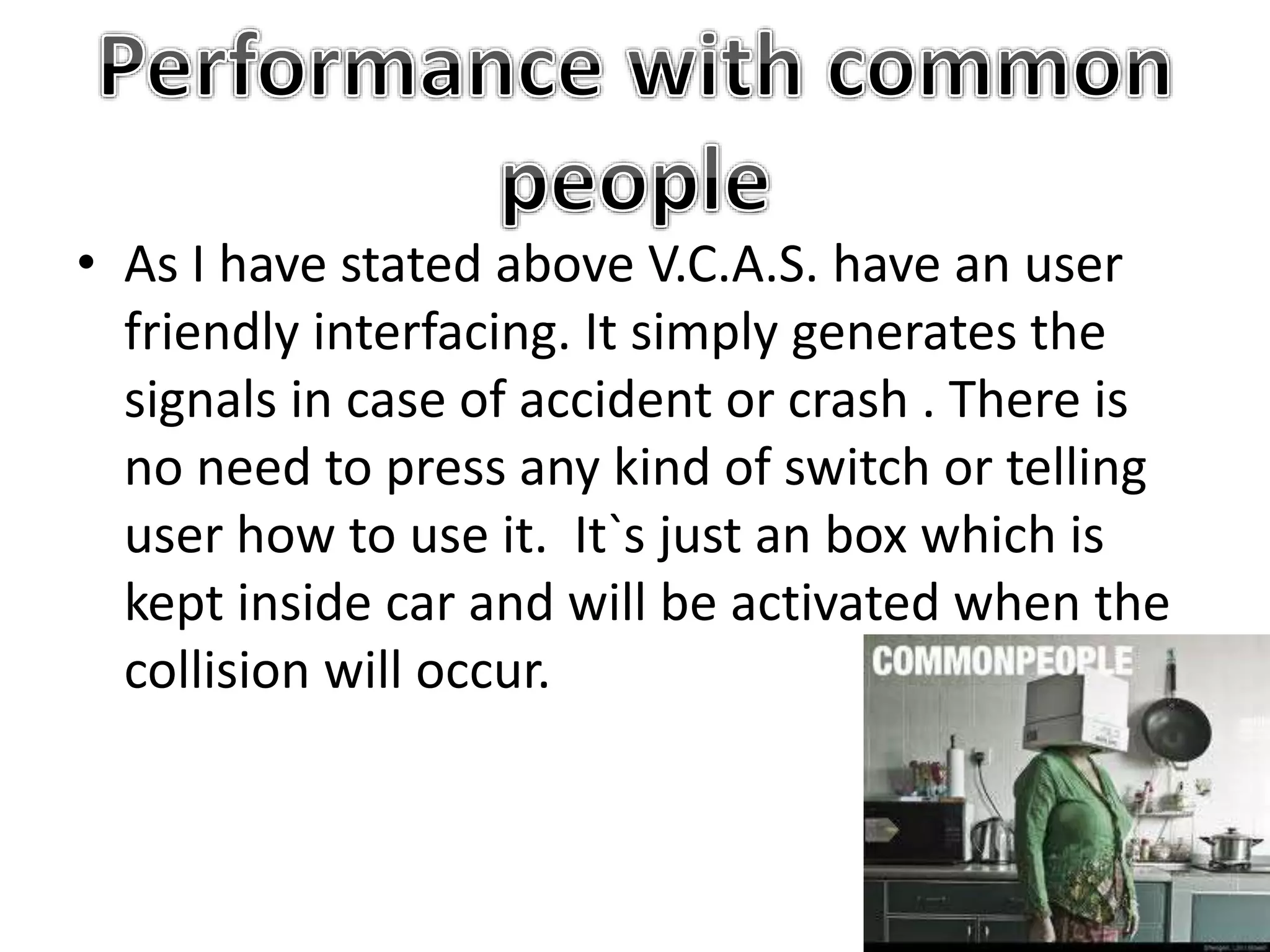 • As I have stated above V.C.A.S. have an user
friendly interfacing. It simply generates the
signals in case of accident or crash . There is
no need to press any kind of switch or telling
user how to use it. It`s just an box which is
kept inside car and will be activated when the
collision will occur.
 