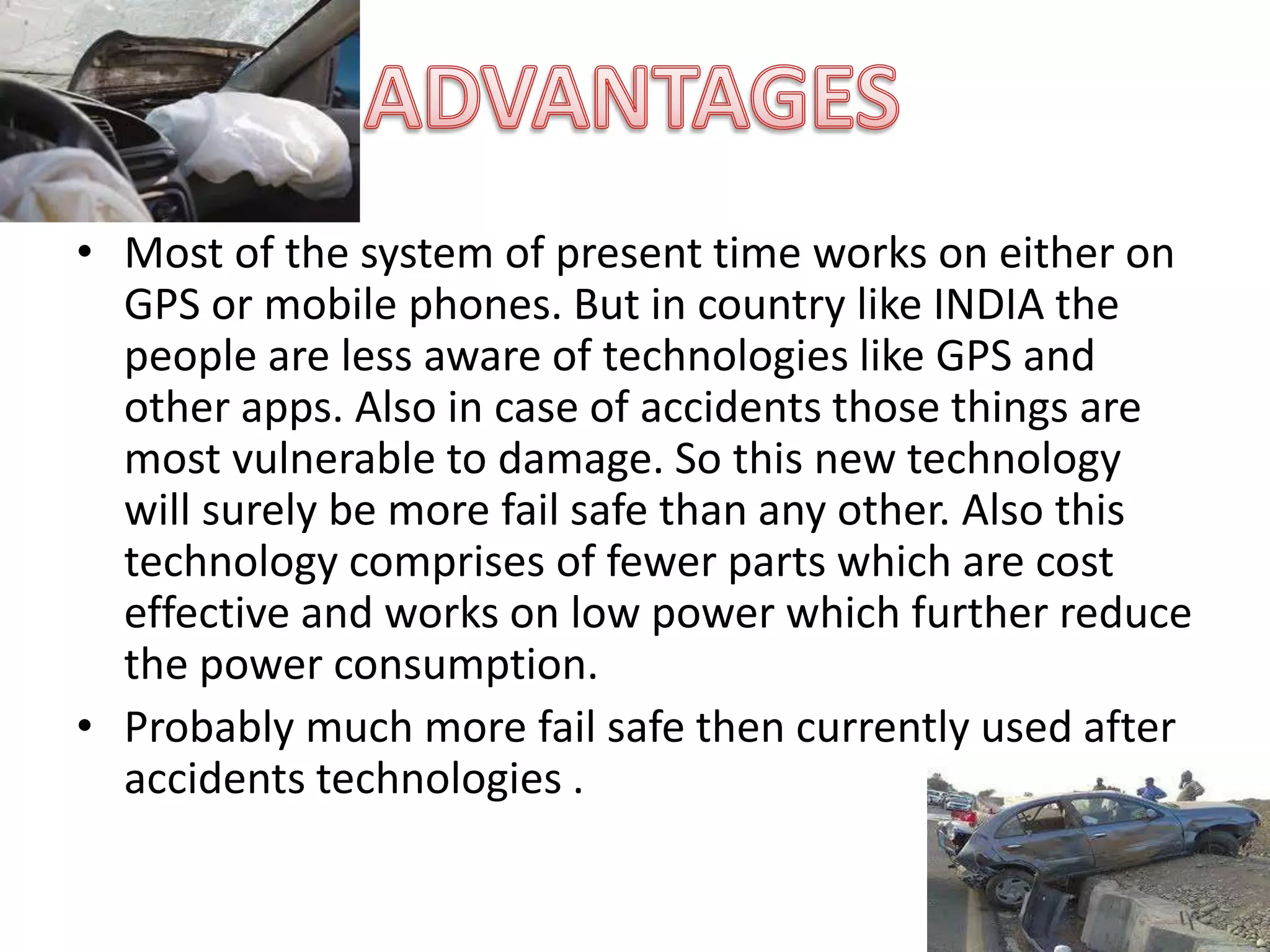 • Most of the system of present time works on either on
GPS or mobile phones. But in country like INDIA the
people are less aware of technologies like GPS and
other apps. Also in case of accidents those things are
most vulnerable to damage. So this new technology
will surely be more fail safe than any other. Also this
technology comprises of fewer parts which are cost
effective and works on low power which further reduce
the power consumption.
• Probably much more fail safe then currently used after
accidents technologies .
 
