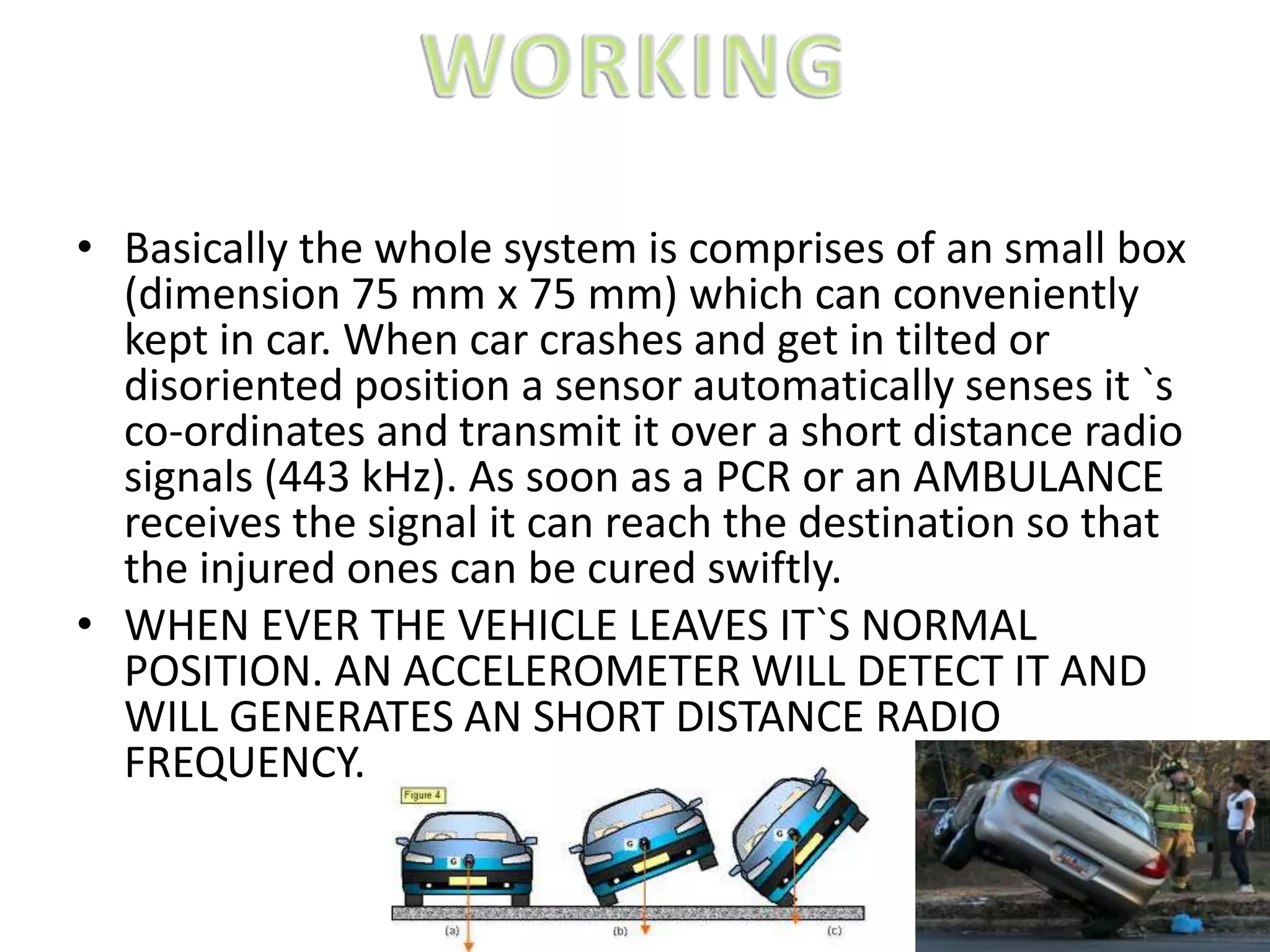 • Basically the whole system is comprises of an small box
(dimension 75 mm x 75 mm) which can conveniently
kept in car. When car crashes and get in tilted or
disoriented position a sensor automatically senses it `s
co-ordinates and transmit it over a short distance radio
signals (443 kHz). As soon as a PCR or an AMBULANCE
receives the signal it can reach the destination so that
the injured ones can be cured swiftly.
• WHEN EVER THE VEHICLE LEAVES IT`S NORMAL
POSITION. AN ACCELEROMETER WILL DETECT IT AND
WILL GENERATES AN SHORT DISTANCE RADIO
FREQUENCY.
 