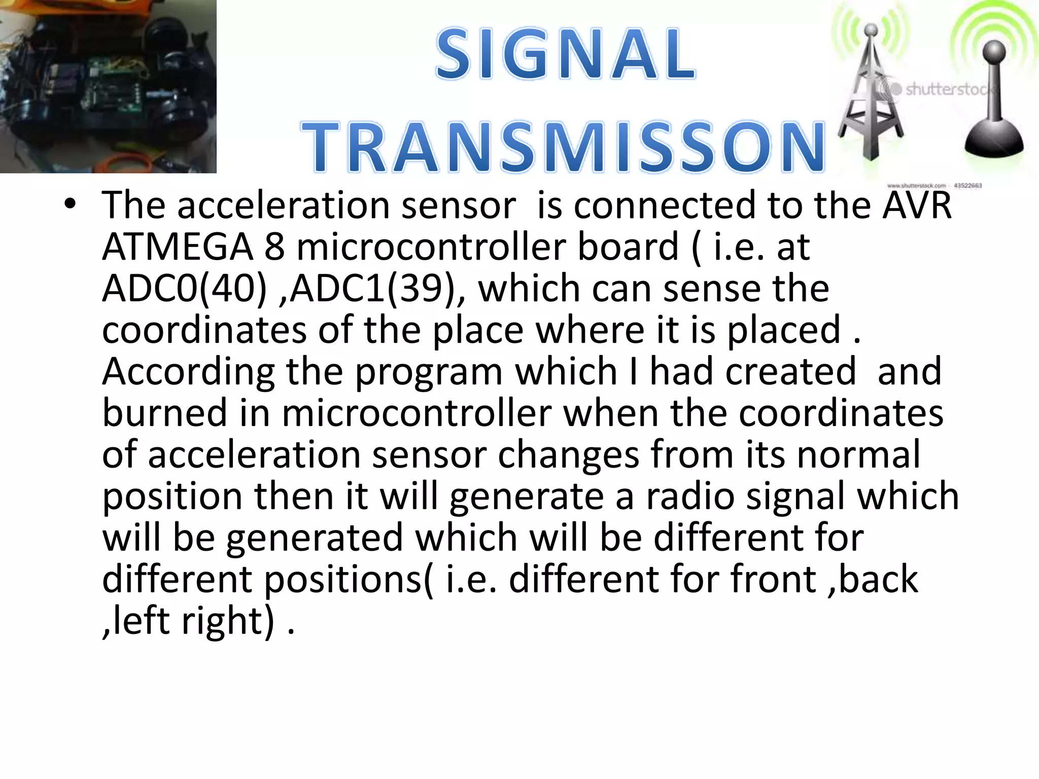 • The acceleration sensor is connected to the AVR
ATMEGA 8 microcontroller board ( i.e. at
ADC0(40) ,ADC1(39), which can sense the
coordinates of the place where it is placed .
According the program which I had created and
burned in microcontroller when the coordinates
of acceleration sensor changes from its normal
position then it will generate a radio signal which
will be generated which will be different for
different positions( i.e. different for front ,back
,left right) .
 