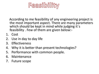 According to me feasibility of any engineering project is
the most important aspect. There are many parameters
which should be kept in mind while judging it`s
feasibility . Few of them are given below:-
1. Cost
2. Use in day to day life
3. Effectiveness
4. Why it is better than present technologies?
5. Performance with common people.
6. Maintenance
7. Future scope
 