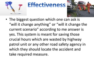 • The biggest question which one can ask is
“will it change anything” or “will it change the
current scenario” according to me answer is
yes. This system is meant for saving those
crucial hours which are wasted by highway
patrol unit or any other road safety agency in
which they should locate the accident and
take required measure.
 
