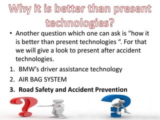 • Another question which one can ask is “how it
is better than present technologies “. For that
we will give a look to present after accident
technologies.
1. BMW’s driver assistance technology
2. AIR BAG SYSTEM
3. Road Safety and Accident Prevention
 