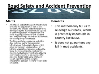 Road Safety and Accident Prevention
Merits
• An efficient and safe transport infrastructure
is vital to the population as well as the
economy. The analysis and simulation tools
developed by the Business Unit are capable
of combining data on road condition and
route mapping parameters with accident
data and producing a reliable risk assessment
for existing and planned roads.
• The high-resolution measuring and video
data collected by the Transportation
Infrastructure Technologies Business Unit
allow for transport safety analyses of
hitherto unparalleled accuracy and quality.
Using the measuring data, roads can be
modelled virtually and realistically, allowing
entire road networks to be examined for
potential danger spots using intelligent
search algorithms or the complex
relationships between road and vehicle to be
simulated.
Demerits
• This method only tell us to
re design our roads , which
is practically impossible in
country like INDIA.
• It does not guarantees any
fall in road accidents.
 